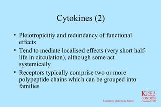 Cytokines (2) Pleiotropicitiy and redundancy of functional effects Tend to mediate localised effects (very short half-life in circulation), although some act systemically Receptors typically comprise two or more polypeptide chains which can be grouped into families 