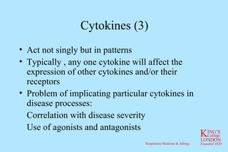 Cytokines (3) Act not singly but in patterns Typically , any one cytokine will affect the expression of other cytokines and/or their receptors Problem of implicating particular cytokines in disease processes: Correlation with disease severity Use of agonists and antagonists 