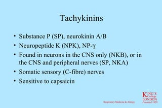 Tachykinins Substance P (SP), neurokinin A/B Neuropeptide K (NPK), NP-  Found in neurons in the CNS only (NKB), or in the CNS and peripheral nerves (SP, NKA) Somatic sensory (C-fibre) nerves Sensitive to capsaicin 