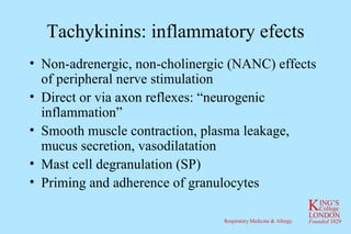 Tachykinins: inflammatory efects Non-adrenergic, non-cholinergic (NANC) effects of peripheral nerve stimulation Direct or via axon reflexes: “neurogenic inflammation” Smooth muscle contraction, plasma leakage, mucus secretion, vasodilatation Mast cell degranulation (SP) Priming and adherence of granulocytes 