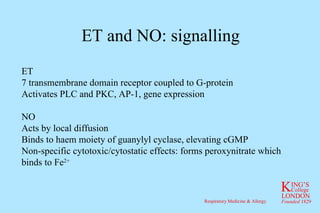 ET and NO: signalling ET 7 transmembrane domain receptor coupled to G-protein Activates PLC and PKC, AP-1, gene expression NO Acts by local diffusion Binds to haem moiety of guanylyl cyclase, elevating cGMP Non-specific cytotoxic/cytostatic effects: forms peroxynitrate which binds to Fe 2+ 