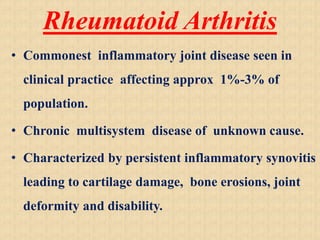 Rheumatoid Arthritis
• Commonest inflammatory joint disease seen in
clinical practice affecting approx 1%-3% of
population.
• Chronic multisystem disease of unknown cause.
• Characterized by persistent inflammatory synovitis
leading to cartilage damage, bone erosions, joint
deformity and disability.
 