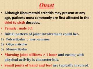 Onset
• Although Rheumatoid arthritis may present at any
age, patients most commonly are first affected in the
third to sixth decades.
• Female: male 3:1
• Initial pattern of joint involvement could be:-
1) Polyarticular : most common
2) Oligo articular
3) Monoarticular
• Morning joint stiffness > 1 hour and easing with
physical activity is characteristic.
• Small joints of hand and feet are typically involved.
 