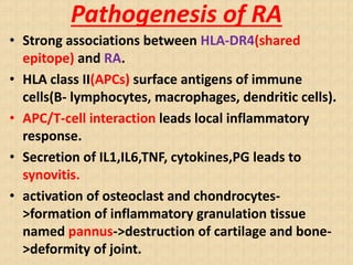 Pathogenesis of RA
• Strong associations between HLA-DR4(shared
epitope) and RA.
• HLA class II(APCs) surface antigens of immune
cells(B- lymphocytes, macrophages, dendritic cells).
• APC/T-cell interaction leads local inflammatory
response.
• Secretion of IL1,IL6,TNF, cytokines,PG leads to
synovitis.
• activation of osteoclast and chondrocytes-
>formation of inflammatory granulation tissue
named pannus->destruction of cartilage and bone-
>deformity of joint.
 