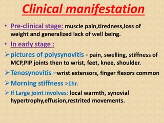 Clinical manifestation
• Pre-clinical stage: muscle pain,tiredness,loss of
weight and generalized lack of well being.
• In early stage :
pictures of polysynovitis - pain, swelling, stiffness of
MCP,PIP joints then to wrist, feet, knee, shoulder.
Tenosynovitis –wrist extensors, finger flexors common
Morning stiffness >1hr.
 If Large joint involves: local warmth, synovial
hypertrophy,effusion,restrited movements.
 