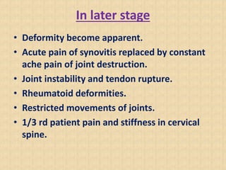 In later stage
• Deformity become apparent.
• Acute pain of synovitis replaced by constant
ache pain of joint destruction.
• Joint instability and tendon rupture.
• Rheumatoid deformities.
• Restricted movements of joints.
• 1/3 rd patient pain and stiffness in cervical
spine.
 
