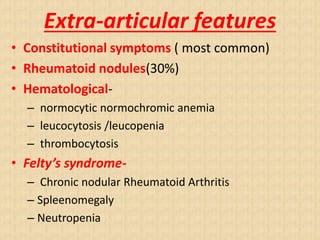 Extra-articular features
• Constitutional symptoms ( most common)
• Rheumatoid nodules(30%)
• Hematological-
– normocytic normochromic anemia
– leucocytosis /leucopenia
– thrombocytosis
• Felty’s syndrome-
– Chronic nodular Rheumatoid Arthritis
– Spleenomegaly
– Neutropenia
 