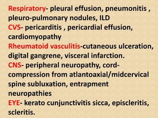 Respiratory- pleural effusion, pneumonitis ,
pleuro-pulmonary nodules, ILD
CVS- pericarditis , pericardial effusion,
cardiomyopathy
Rheumatoid vasculitis-cutaneous ulceration,
digital gangrene, visceral infarction.
CNS- peripheral neuropathy, cord-
compression from atlantoaxial/midcervical
spine subluxation, entrapment
neuropathies
EYE- kerato cunjunctivitis sicca, episcleritis,
scleritis.
 