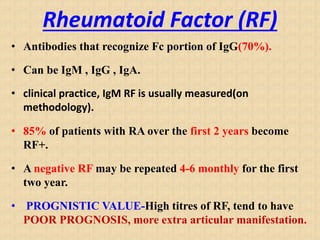 Rheumatoid Factor (RF)
• Antibodies that recognize Fc portion of IgG(70%).
• Can be IgM , IgG , IgA.
• clinical practice, IgM RF is usually measured(on
methodology).
• 85% of patients with RA over the first 2 years become
RF+.
• A negative RF may be repeated 4-6 monthly for the first
two year.
• PROGNISTIC VALUE-High titres of RF, tend to have
POOR PROGNOSIS, more extra articular manifestation.
 