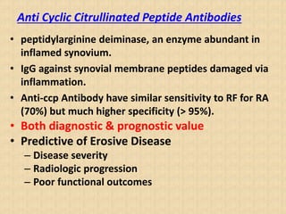 Anti Cyclic Citrullinated Peptide Antibodies
• peptidylarginine deiminase, an enzyme abundant in
inflamed synovium.
• IgG against synovial membrane peptides damaged via
inflammation.
• Anti-ccp Antibody have similar sensitivity to RF for RA
(70%) but much higher specificity (> 95%).
• Both diagnostic & prognostic value
• Predictive of Erosive Disease
– Disease severity
– Radiologic progression
– Poor functional outcomes
 