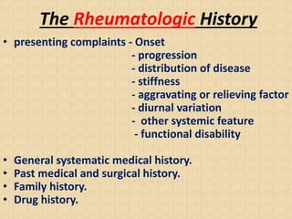 The Rheumatologic History
• presenting complaints - Onset
- progression
- distribution of disease
- stiffness
- aggravating or relieving factor
- diurnal variation
- other systemic feature
- functional disability
• General systematic medical history.
• Past medical and surgical history.
• Family history.
• Drug history.
 