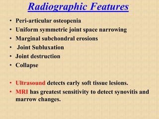 Radiographic Features
• Peri-articular osteopenia
• Uniform symmetric joint space narrowing
• Marginal subchondral erosions
• Joint Subluxation
• Joint destruction
• Collapse
• Ultrasound detects early soft tissue lesions.
• MRI has greatest sensitivity to detect synovitis and
marrow changes.
 