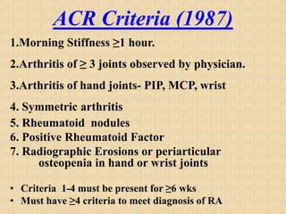 ACR Criteria (1987)
1.Morning Stiffness ≥1 hour.
2.Arthritis of ≥ 3 joints observed by physician.
3.Arthritis of hand joints- PIP, MCP, wrist
4. Symmetric arthritis
5. Rheumatoid nodules
6. Positive Rheumatoid Factor
7. Radiographic Erosions or periarticular
osteopenia in hand or wrist joints
• Criteria 1-4 must be present for ≥6 wks
• Must have ≥4 criteria to meet diagnosis of RA
 