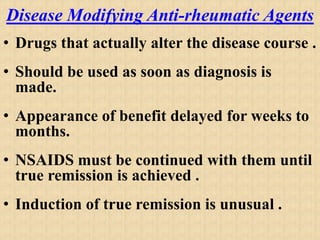 Disease Modifying Anti-rheumatic Agents
• Drugs that actually alter the disease course .
• Should be used as soon as diagnosis is
made.
• Appearance of benefit delayed for weeks to
months.
• NSAIDS must be continued with them until
true remission is achieved .
• Induction of true remission is unusual .
 