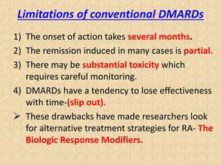 Limitations of conventional DMARDs
1) The onset of action takes several months.
2) The remission induced in many cases is partial.
3) There may be substantial toxicity which
requires careful monitoring.
4) DMARDs have a tendency to lose effectiveness
with time-(slip out).
 These drawbacks have made researchers look
for alternative treatment strategies for RA- The
Biologic Response Modifiers.
 