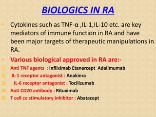 BIOLOGICS IN RA
• Cytokines such as TNF-α ,IL-1,IL-10 etc. are key
mediators of immune function in RA and have
been major targets of therapeutic manipulations in
RA.
• Various biological approved in RA are:-
1) Anti TNF agents : Infliximab Etanercept Adalimumab
2) IL-1 receptor antagonist : Anakinra
3) IL-6 receptor antagonist : Tocilizumab
4) Anti CD20 antibody : Rituximab
5) T cell co stimulatory inhibitor : Abatacept
 