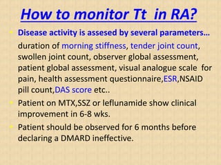 How to monitor Tt in RA?
• Disease activity is assesed by several parameters…
duration of morning stiffness, tender joint count,
swollen joint count, observer global assessment,
patient global assessment, visual analogue scale for
pain, health assessment questionnaire,ESR,NSAID
pill count,DAS score etc..
• Patient on MTX,SSZ or leflunamide show clinical
improvement in 6-8 wks.
• Patient should be observed for 6 months before
declaring a DMARD ineffective.
 