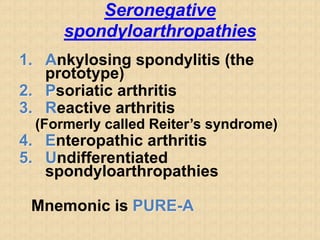 Seronegative
spondyloarthropathies
1. Ankylosing spondylitis (the
prototype)
2. Psoriatic arthritis
3. Reactive arthritis
(Formerly called Reiter’s syndrome)
4. Enteropathic arthritis
5. Undifferentiated
spondyloarthropathies
Mnemonic is PURE-A
 