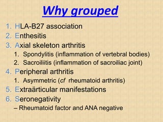 Why grouped
1. HLA-B27 association
2. Enthesitis
3. Axial skeleton arthritis
1. Spondylitis (inflammation of vertebral bodies)
2. Sacroiliitis (inflammation of sacroiliac joint)
4. Peripheral arthritis
1. Asymmetric (cf rheumatoid arthritis)
5. Extraärticular manifestations
6. Seronegativity
– Rheumatoid factor and ANA negative
 