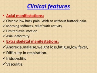 Clinical features
• Axial manifestations:
 Chronic low back pain, With or without buttock pain.
 Morning stiffness, relief with activity.
 Limited axial motion.
 Axial deformity.
• Extra skeletal manifestations:
Anorexia,malaise,weight loss,fatigue,low fever,
Difficulty in respiration.
Iridocyclitis
Vasculitis.
 
