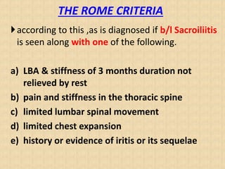 THE ROME CRITERIA
according to this ,as is diagnosed if b/l Sacroiliitis
is seen along with one of the following.
a) LBA & stiffness of 3 months duration not
relieved by rest
b) pain and stiffness in the thoracic spine
c) limited lumbar spinal movement
d) limited chest expansion
e) history or evidence of iritis or its sequelae
 