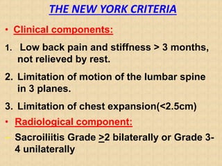 THE NEW YORK CRITERIA
• Clinical components:
1. Low back pain and stiffness > 3 months,
not relieved by rest.
2. Limitation of motion of the lumbar spine
in 3 planes.
3. Limitation of chest expansion(<2.5cm)
• Radiological component:
– Sacroiliitis Grade >2 bilaterally or Grade 3-
4 unilaterally
 
