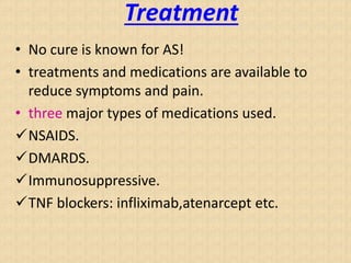 Treatment
• No cure is known for AS!
• treatments and medications are available to
reduce symptoms and pain.
• three major types of medications used.
NSAIDS.
DMARDS.
Immunosuppressive.
TNF blockers: infliximab,atenarcept etc.
 