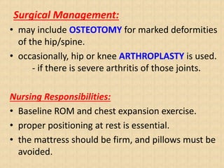 Surgical Management:
• may include OSTEOTOMY for marked deformities
of the hip/spine.
• occasionally, hip or knee ARTHROPLASTY is used.
- if there is severe arthritis of those joints.
Nursing Responsibilities:
• Baseline ROM and chest expansion exercise.
• proper positioning at rest is essential.
• the mattress should be firm, and pillows must be
avoided.
 