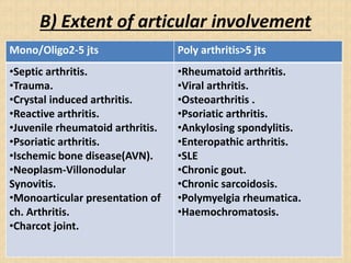 B) Extent of articular involvement
Mono/Oligo2-5 jts Poly arthritis>5 jts
•Septic arthritis.
•Trauma.
•Crystal induced arthritis.
•Reactive arthritis.
•Juvenile rheumatoid arthritis.
•Psoriatic arthritis.
•Ischemic bone disease(AVN).
•Neoplasm-Villonodular
Synovitis.
•Monoarticular presentation of
ch. Arthritis.
•Charcot joint.
•Rheumatoid arthritis.
•Viral arthritis.
•Osteoarthritis .
•Psoriatic arthritis.
•Ankylosing spondylitis.
•Enteropathic arthritis.
•SLE
•Chronic gout.
•Chronic sarcoidosis.
•Polymyelgia rheumatica.
•Haemochromatosis.
 