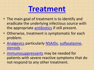 Treatment
• The main goal of treatment is to identify and
eradicate the underlying infectious source with
the appropriate antibiotics if still present.
• Otherwise, treatment is symptomatic for each
problem.
• Analgesics particularly NSAIDs, sulfasalazine,
steroids .
• immunosuppressants may be needed for
patients with severe reactive symptoms that do
not respond to any other treatment.
 