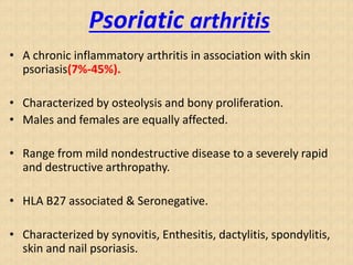 Psoriatic arthritis
• A chronic inflammatory arthritis in association with skin
psoriasis(7%-45%).
• Characterized by osteolysis and bony proliferation.
• Males and females are equally affected.
• Range from mild nondestructive disease to a severely rapid
and destructive arthropathy.
• HLA B27 associated & Seronegative.
• Characterized by synovitis, Enthesitis, dactylitis, spondylitis,
skin and nail psoriasis.
 
