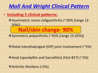 Moll And Wright Clinical Pattern
• Including 5 clinical patterns:
Asymmetric mono-/oligoarthritis (~30% [range 12-
70%])
Symmetric polyarthritis (~45% [range 15-65%])
Distal interphalyngeal (DIP) joint involvement (~5%)
Axial (spondylitis and Sacroiliitis) (HLA-B27) (~5%)
Arthritis Mutilans (<5%).
Nail/skin change- 90%
 