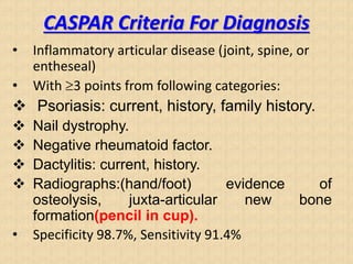 CASPAR Criteria For Diagnosis
• Inflammatory articular disease (joint, spine, or
entheseal)
• With 3 points from following categories:
 Psoriasis: current, history, family history.
 Nail dystrophy.
 Negative rheumatoid factor.
 Dactylitis: current, history.
 Radiographs:(hand/foot) evidence of
osteolysis, juxta-articular new bone
formation(pencil in cup).
• Specificity 98.7%, Sensitivity 91.4%
 