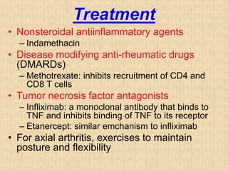 Treatment
• Nonsteroidal antiinflammatory agents
– Indamethacin
• Disease modifying anti-rheumatic drugs
(DMARDs)
– Methotrexate: inhibits recruitment of CD4 and
CD8 T cells
• Tumor necrosis factor antagonists
– Infliximab: a monoclonal antibody that binds to
TNF and inhibits binding of TNF to its receptor
– Etanercept: similar emchanism to infliximab
• For axial arthritis, exercises to maintain
posture and flexibility
 
