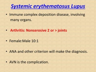 Systemic erythematosus Lupus
• Immune complex deposition disease, involving
many organs.
• Arthritis: Nonserosive 2 or > joints
• Female:Male 10:1
• ANA and other criterion will make the diagnosis.
• AVN is the complication.
 