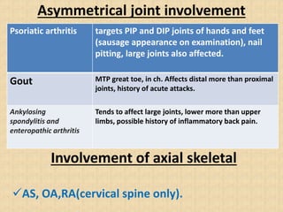 Asymmetrical joint involvement
Psoriatic arthritis targets PIP and DIP joints of hands and feet
(sausage appearance on examination), nail
pitting, large joints also affected.
Gout MTP great toe, in ch. Affects distal more than proximal
joints, history of acute attacks.
Ankylosing
spondylitis and
enteropathic arthritis
Tends to affect large joints, lower more than upper
limbs, possible history of inflammatory back pain.
Involvement of axial skeletal
AS, OA,RA(cervical spine only).
 