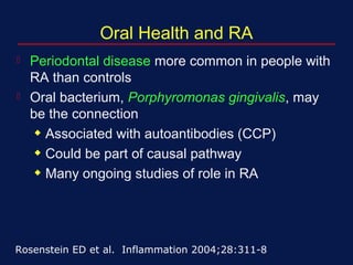 Oral Health and RA
 Periodontal disease more common in people with
RA than controls
 Oral bacterium, Porphyromonas gingivalis, may
be the connection
x Associated with autoantibodies (CCP)
x Could be part of causal pathway
x Many ongoing studies of role in RA
Rosenstein ED et al. Inflammation 2004;28:311-8
 