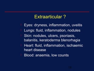 18
Extraarticular ?
 Eyes: dryness, inflammation, uveitis
 Lungs: fluid, inflammation, nodules
 Skin: nodules, ulcers, psoriasis,
balanitis, keratoderma blenorhagia
 Heart: fluid, inflammation, ischaemic
heart disease
 Blood: anaemia, low counts
 