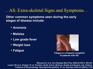 AS: Extra-skeletal Signs and SymptomsAS: Extra-skeletal Signs and Symptoms
Other common symptoms seen during the early
stages of disease include:
• Anorexia
• Malaise
• Low grade fever
• Weight loss
• Fatigue
1
Missaoui B. et al. Ann Readapt Med Phys 2006;49:305-8, 389-391
Linden VD et al. Chapter 10. In: Firestein, Budd, Harris, McInnes, Ruddy and Sergent, eds. Kelley’s
Textbook of Rheumatology: Spondyloarthropathies. 8th
ed. Saunders Elsevier;2009:p.1176
Fatigue is a frequent complaint
of patients with AS1
 