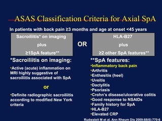 ASAS Classification Criteria for Axial SpAASAS Classification Criteria for Axial SpA
In patients with back pain ≥3 months and age at onset <45 years
Sacroiliitis* on imaging
plus
≥1SpA feature**
HLA-B27
plus
≥2 other SpA features**
**SpA features:
•Inflammatory back pain
•Arthritis
•Enthesitis (heel)
•Uveitis
•Dactylitis
•Psoriasis
•Crohn’s disease/ulcerative colitis
•Good response to NSAIDs
•Family history for SpA
•HLA-B27
•Elevated CRP
*Sacroiliitis on imaging:
•Active (acute) inflammation on
MRI highly suggestive of
sacroiliitis associated with SpA
or
•Definite radiographic sacroiliitis
according to modified New York
criteria
Rudwaleit M et al. Ann Rheum Dis 2009;68(6):770-6
OR
 