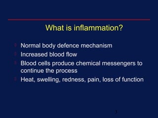 3
What is inflammation?
 Normal body defence mechanism
 Increased blood flow
 Blood cells produce chemical messengers to
continue the process
 Heat, swelling, redness, pain, loss of function
 