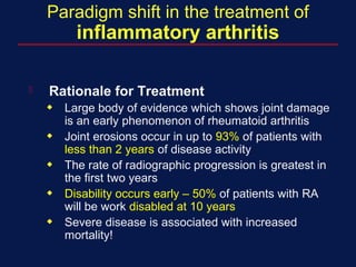 Paradigm shift in the treatment of
inflammatory arthritis
 Rationale for Treatment
x Large body of evidence which shows joint damage
is an early phenomenon of rheumatoid arthritis
x Joint erosions occur in up to 93% of patients with
less than 2 years of disease activity
x The rate of radiographic progression is greatest in
the first two years
x Disability occurs early – 50% of patients with RA
will be work disabled at 10 years
x Severe disease is associated with increased
mortality!
 