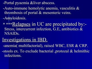 -Portal pyaemia &liver abscess. -Auto-immune hemolytic anemia, vasculitis & thrombosis of portal & mesenteric veins. -Amyloidosis. * *** Relapses  in UC are precipitated by:- Stress, intercurrent infection, G.E, antibiotics & NSAIDs. Investigations in IBD. -anemia( multifactorial), raised WBC, ESR & CRP. -stools ex. To exclude bacterial ,protozal & helmithic infections. 