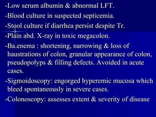 -Low serum albumin & abnormal LFT. -Blood culture in suspected septicemia. -Stool culture if diarrhea persist despite Tr. -Plain abd. X-ray in toxic megacolon. -Ba.enema : shortening, narrowing & loss of haustrations of colon, granular appearance of colon, pseudopolyps & filling defects. Avoided in acute cases. -Sigmoidoscopy: engorged hyperemic mucosa which bleed spontaneously in severe cases. -Colonoscopy: assesses extent & severity of disease 