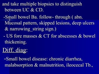 and take multiple biopsies to distinguish between UC & CD. -Small bowel Ba. follow- through ( abn. Mucosal pattern, skipped lesions, deep ulcers & narrowing_string sign.) - US fore masses & CT for abscesses & bowel thickening. Diff. diag : - Small bowel disease: chronic diarrhea, malabsorption & malnutrition, ileocecal Tb.,  