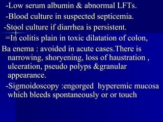 -Low serum albumin & abnormal LFTs. -Blood culture in suspected septicemia. -Stool culture if diarrhea is persistent. =In colitis plain in toxic dilatation of colon, Ba enema : avoided in acute cases.There is narrowing, shoryening, loss of haustration , ulceration, pseudo polyps &granular appearance. -Sigmoidoscopy :engorged  hyperemic mucosa which bleeds spontaneously or or touch 