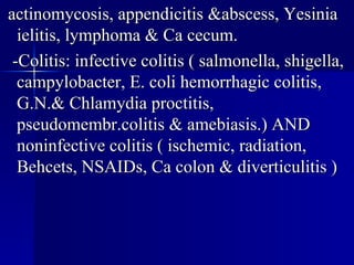 actinomycosis, appendicitis &abscess, Yesinia ielitis, lymphoma & Ca cecum. -Colitis: infective colitis ( salmonella, shigella, campylobacter, E. coli hemorrhagic colitis, G.N.& Chlamydia proctitis, pseudomembr.colitis & amebiasis.) AND noninfective colitis ( ischemic, radiation, Behcets, NSAIDs, Ca colon & diverticulitis ) 