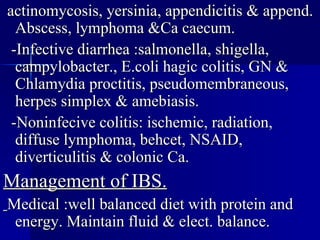 actinomycosis, yersinia, appendicitis & append. Abscess, lymphoma &Ca caecum. -Infective diarrhea :salmonella, shigella, campylobacter., E.coli hagic colitis, GN & Chlamydia proctitis, pseudomembraneous, herpes simplex & amebiasis. -Noninfecive colitis: ischemic, radiation, diffuse lymphoma, behcet, NSAID, diverticulitis & colonic Ca. Management of IBS. Medical :well balanced diet with protein   and energy. Maintain fluid & elect. balance. 