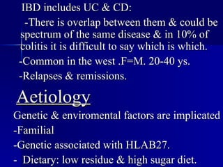 IBD includes UC & CD: -There is overlap between them & could be spectrum of the same disease & in 10% of colitis it is difficult to say which is which. -Common in the west .F=M. 20-40 ys. -Relapses & remissions. Aetiology Genetic & enviromental factors are implicated -Familial -Genetic associated with HLAB27. -  Dietary: low residue & high sugar diet.  