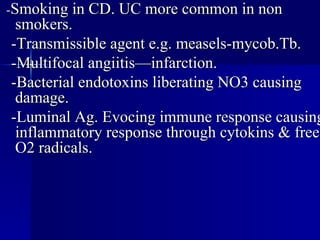- Smoking in CD. UC more common in non smokers. -Transmissible agent e.g. measels-mycob.Tb. -Multifocal angiitis—infarction. -Bacterial endotoxins liberating NO3 causing damage. -Luminal Ag. Evocing immune response causing inflammatory response through cytokins & free O2 radicals. 